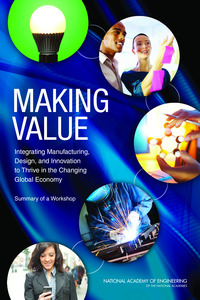 Making Value: Integrating Manufacturing, Design, and Innovation to Thrive in the Changing Global Economy: Summary of a Workshop